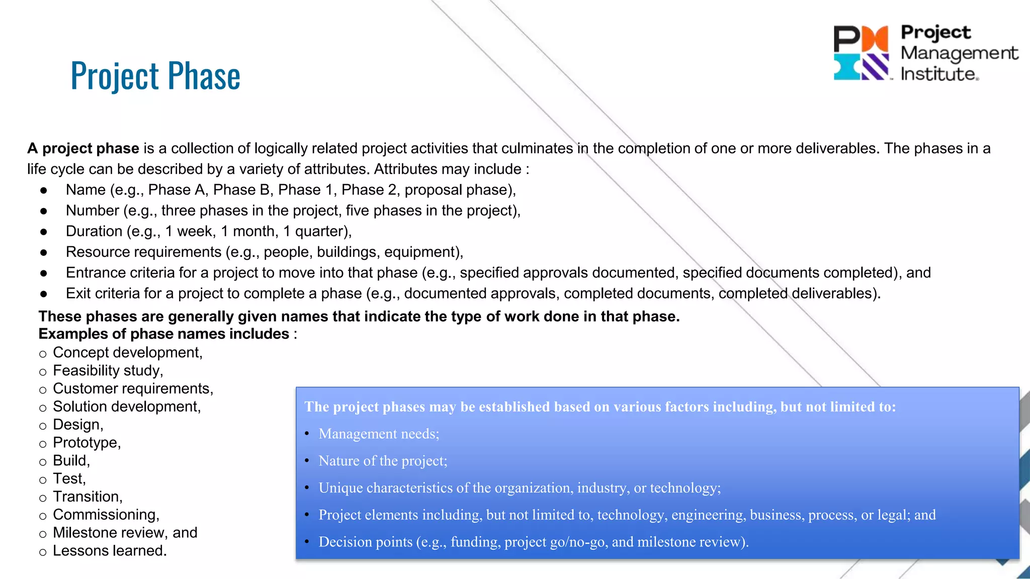 Project Phase
A project phase is a collection of logically related project activities that culminates in the completion of one or more deliverables. The phases in a
life cycle can be described by a variety of attributes. Attributes may include :
● Name (e.g., Phase A, Phase B, Phase 1, Phase 2, proposal phase),
● Number (e.g., three phases in the project, five phases in the project),
● Duration (e.g., 1 week, 1 month, 1 quarter),
● Resource requirements (e.g., people, buildings, equipment),
● Entrance criteria for a project to move into that phase (e.g., specified approvals documented, specified documents completed), and
● Exit criteria for a project to complete a phase (e.g., documented approvals, completed documents, completed deliverables).
These phases are generally given names that indicate the type of work done in that phase.
Examples of phase names includes :
o Concept development,
o Feasibility study,
o Customer requirements,
o Solution development,
o Design,
o Prototype,
o Build,
o Test,
o Transition,
o Commissioning,
o Milestone review, and
o Lessons learned.
The project phases may be established based on various factors including, but not limited to:
• Management needs;
• Nature of the project;
• Unique characteristics of the organization, industry, or technology;
• Project elements including, but not limited to, technology, engineering, business, process, or legal; and
• Decision points (e.g., funding, project go/no-go, and milestone review).
 