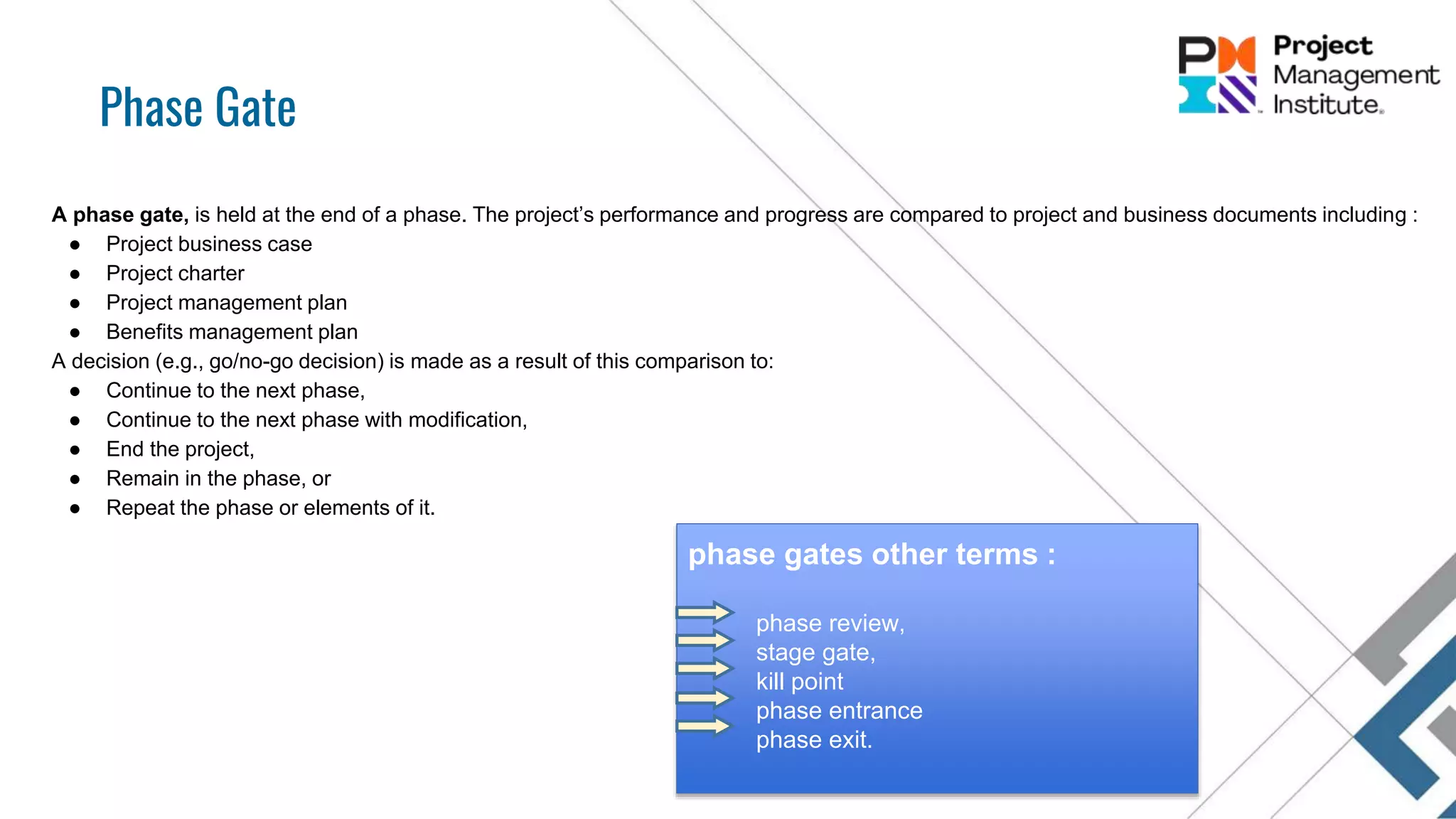 Phase Gate
A phase gate, is held at the end of a phase. The project’s performance and progress are compared to project and business documents including :
● Project business case
● Project charter
● Project management plan
● Benefits management plan
A decision (e.g., go/no-go decision) is made as a result of this comparison to:
● Continue to the next phase,
● Continue to the next phase with modification,
● End the project,
● Remain in the phase, or
● Repeat the phase or elements of it.
phase gates other terms :
phase review,
stage gate,
kill point
phase entrance
phase exit.
 