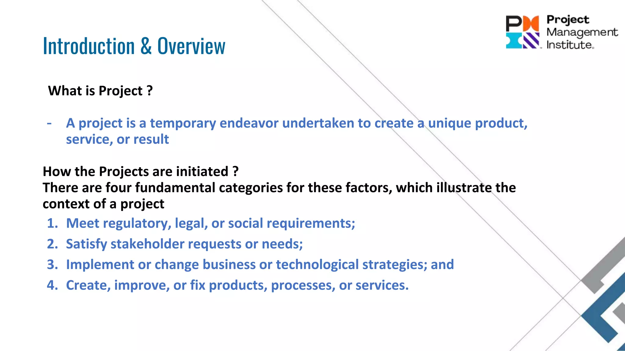 What is Project ?
- A project is a temporary endeavor undertaken to create a unique product,
service, or result
How the Projects are initiated ?
There are four fundamental categories for these factors, which illustrate the
context of a project
1. Meet regulatory, legal, or social requirements;
2. Satisfy stakeholder requests or needs;
3. Implement or change business or technological strategies; and
4. Create, improve, or fix products, processes, or services.
Introduction & Overview
 
