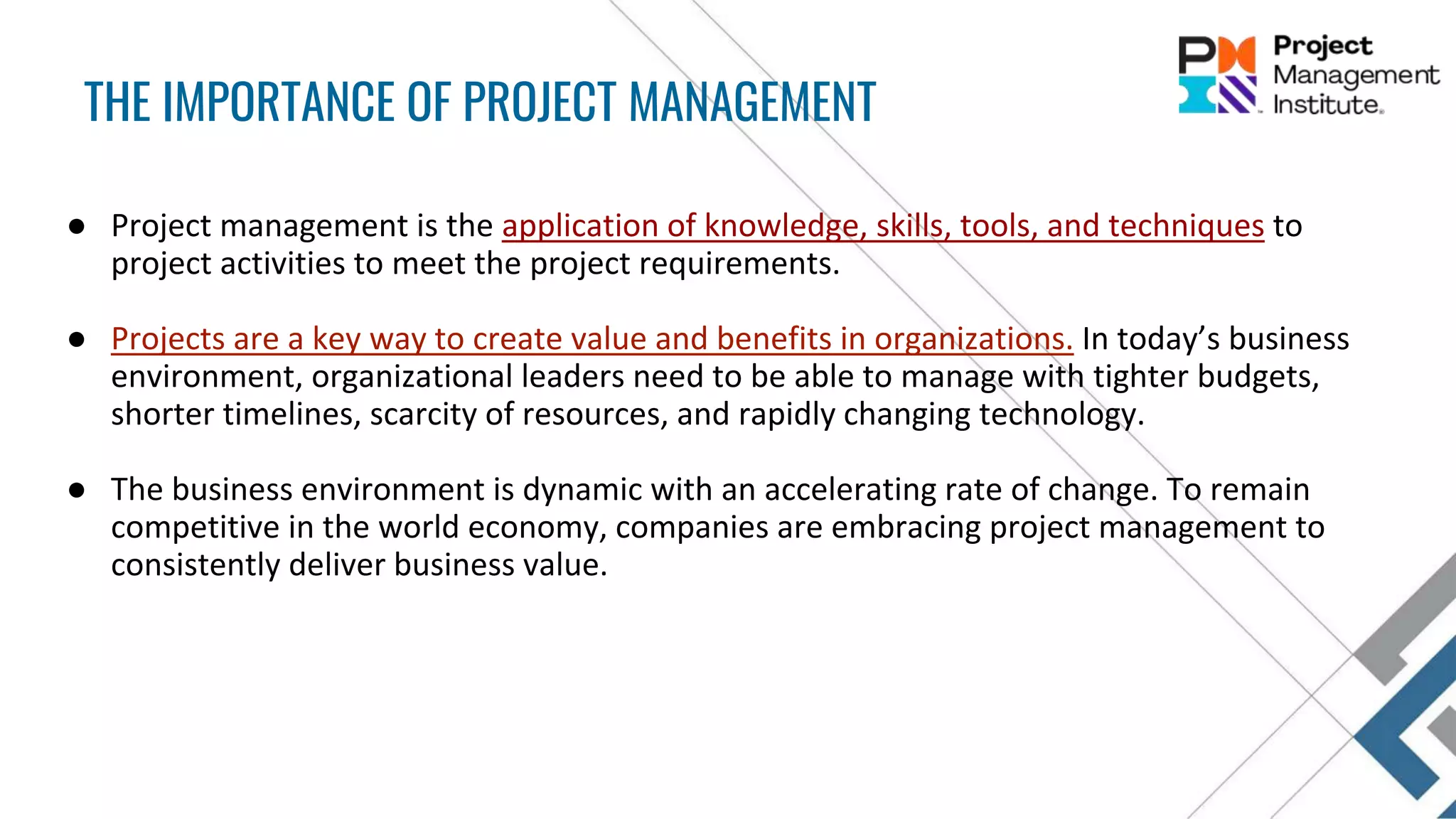 ● Project management is the application of knowledge, skills, tools, and techniques to
project activities to meet the project requirements.
● Projects are a key way to create value and benefits in organizations. In today’s business
environment, organizational leaders need to be able to manage with tighter budgets,
shorter timelines, scarcity of resources, and rapidly changing technology.
● The business environment is dynamic with an accelerating rate of change. To remain
competitive in the world economy, companies are embracing project management to
consistently deliver business value.
THE IMPORTANCE OF PROJECT MANAGEMENT
 