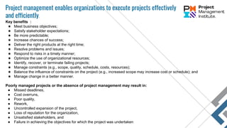 Project management enables organizations to execute projects effectively
and efficiently.
Key benefits :
★ Meet business objectives;
★ Satisfy stakeholder expectations;
★ Be more predictable;
★ Increase chances of success;
★ Deliver the right products at the right time;
★ Resolve problems and issues;
★ Respond to risks in a timely manner;
★ Optimize the use of organizational resources;
★ Identify, recover, or terminate failing projects;
★ Manage constraints (e.g., scope, quality, schedule, costs, resources);
★ Balance the influence of constraints on the project (e.g., increased scope may increase cost or schedule); and
★ Manage change in a better manner.
Poorly managed projects or the absence of project management may result in:
● Missed deadlines,
● Cost overruns,
● Poor quality,
● Rework,
● Uncontrolled expansion of the project,
● Loss of reputation for the organization,
● Unsatisfied stakeholders, and
● Failure in achieving the objectives for which the project was undertaken
 