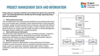 PROJECT MANAGEMENT DATA AND INFORMATION
Project data are regularly collected and analyzed throughout the project life
cycle. The following definitions identify key terminology regarding project
data and information:
● Work performance data.
The raw observations and measurements identified during activities performed to
carry out the project work. Examples include reported percent of work physically
completed, quality and technical performance measures, start and finish dates of
schedule activities, number of change requests, number of defects, actual costs,
actual durations, etc. Project data are usually recorded in a Project Management
Information System (PMIS) and in project documents.
● Work performance information.
The performance data collected from various controlling processes, analyzed in
context and integrated based on relationships across areas. Examples of
performance information are status of deliverables, implementation status for
change requests, and forecast estimates to complete.
● Work performance reports.
The physical or electronic representation of work performance information
compiled in project documents, which is intended to generate decisions or raise
issues, actions, or awareness. Examples include status reports, memos,
justifications, information notes, electronic dashboards, recommendations, and
updates.
 