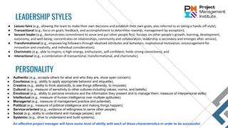 ● Laissez-faire (e.g., allowing the team to make their own decisions and establish their own goals, also referred to as taking a hands-off style);
● Transactional (e.g., focus on goals, feedback, and accomplishment to determine rewards; management by exception);
● Servant leader (e.g., demonstrates commitment to serve and put other people first; focuses on other people’s growth, learning, development,
autonomy, and well-being; concentrates on relationships, community and collaboration; leadership is secondary and emerges after service);
● Transformational (e.g., empowering followers through idealized attributes and behaviors, inspirational motivation, encouragement for
innovation and creativity, and individual consideration);
● Charismatic (e.g., able to inspire; is high-energy, enthusiastic, self-confident; holds strong convictions); and
● Interactional (e.g., a combination of transactional, transformational, and charismatic).
LEADERSHIP STYLES
PERSONALITY
● Authentic (e.g., accepts others for what and who they are, show open concern);
● Courteous (e.g., ability to apply appropriate behavior and etiquette);
● Creative (e.g., ability to think abstractly, to see things differently, to innovate);
● Cultural (e.g., measure of sensitivity to other cultures including values, norms, and beliefs);
● Emotional (e.g., ability to perceive emotions and the information they present and to manage them; measure of interpersonal skills);
● Intellectual (e.g., measure of human intelligence over multiple aptitudes);
● Managerial (e.g., measure of management practice and potential);
● Political (e.g., measure of political intelligence and making things happen);
● Service-oriented (e.g., evidence of willingness to serve other people);
● Social (e.g., ability to understand and manage people); and
● Systemic (e.g., drive to understand and build systems).
An effective project manager will have some level of ability with each of these characteristics in order to be successful.
 