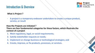 What is Project ?
- A project is a temporary endeavor undertaken to create a unique product,
service, or result
How the Projects are initiated ?
There are four fundamental categories for these factors, which illustrate the
context of a project
1. Meet regulatory, legal, or social requirements;
2. Satisfy stakeholder requests or needs;
3. Implement or change business or technological strategies; and
4. Create, improve, or fix products, processes, or services.
Introduction & Overview
 