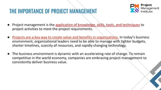 ● Project management is the application of knowledge, skills, tools, and techniques to
project activities to meet the project requirements.
● Projects are a key way to create value and benefits in organizations. In today’s business
environment, organizational leaders need to be able to manage with tighter budgets,
shorter timelines, scarcity of resources, and rapidly changing technology.
● The business environment is dynamic with an accelerating rate of change. To remain
competitive in the world economy, companies are embracing project management to
consistently deliver business value.
THE IMPORTANCE OF PROJECT MANAGEMENT
 