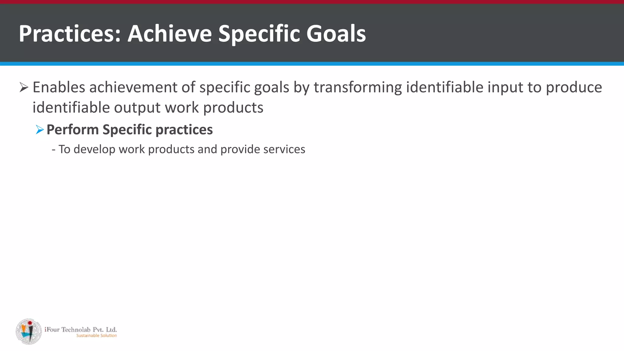  Enables achievement of specific goals by transforming identifiable input to produce
identifiable output work products
Perform Specific practices
- To develop work products and provide services
Practices: Achieve Specific Goals
 