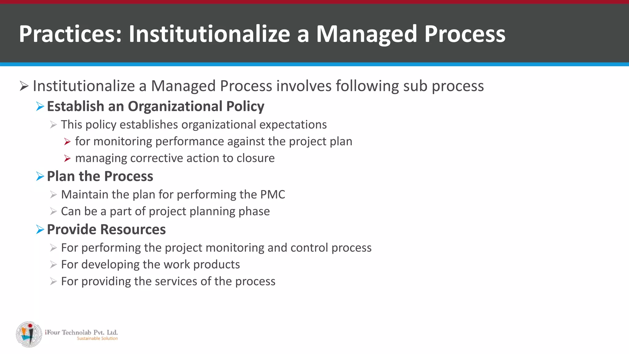  Institutionalize a Managed Process involves following sub process
Establish an Organizational Policy
 This policy establishes organizational expectations
 for monitoring performance against the project plan
 managing corrective action to closure
Plan the Process
 Maintain the plan for performing the PMC
 Can be a part of project planning phase
Provide Resources
 For performing the project monitoring and control process
 For developing the work products
 For providing the services of the process
Practices: Institutionalize a Managed Process
 