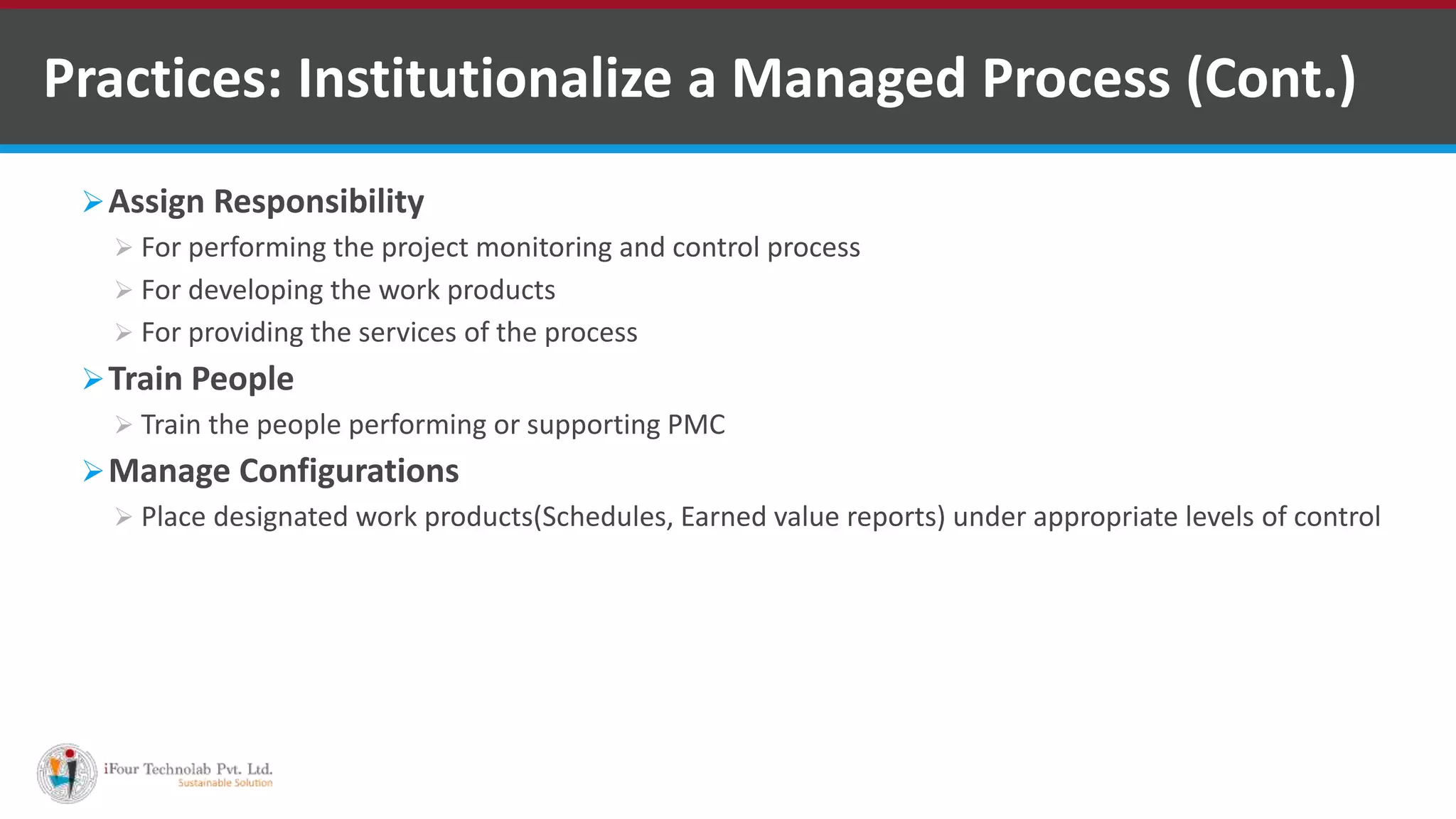 Assign Responsibility
 For performing the project monitoring and control process
 For developing the work products
 For providing the services of the process
Train People
 Train the people performing or supporting PMC
Manage Configurations
 Place designated work products(Schedules, Earned value reports) under appropriate levels of control
Practices: Institutionalize a Managed Process (Cont.)
 