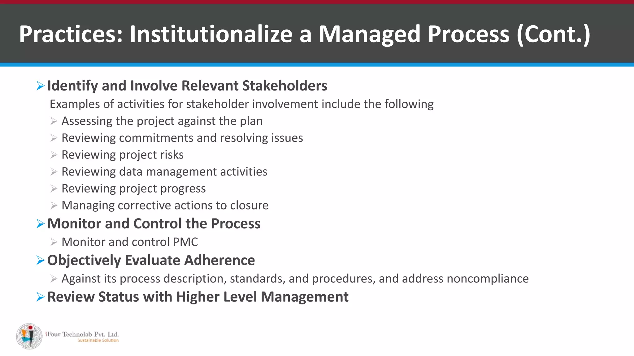 Identify and Involve Relevant Stakeholders
Examples of activities for stakeholder involvement include the following
 Assessing the project against the plan
 Reviewing commitments and resolving issues
 Reviewing project risks
 Reviewing data management activities
 Reviewing project progress
 Managing corrective actions to closure
Monitor and Control the Process
 Monitor and control PMC
Objectively Evaluate Adherence
 Against its process description, standards, and procedures, and address noncompliance
Review Status with Higher Level Management
Practices: Institutionalize a Managed Process (Cont.)
 