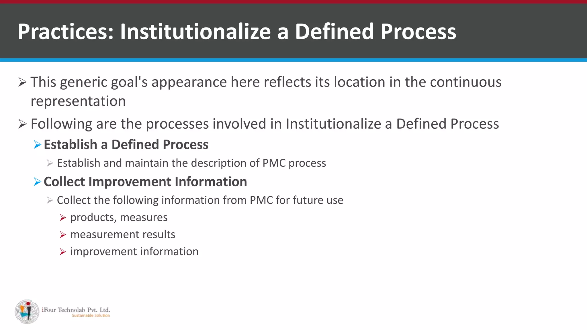  This generic goal's appearance here reflects its location in the continuous
representation
 Following are the processes involved in Institutionalize a Defined Process
Establish a Defined Process
 Establish and maintain the description of PMC process
Collect Improvement Information
 Collect the following information from PMC for future use
 products, measures
 measurement results
 improvement information
Practices: Institutionalize a Defined Process
 