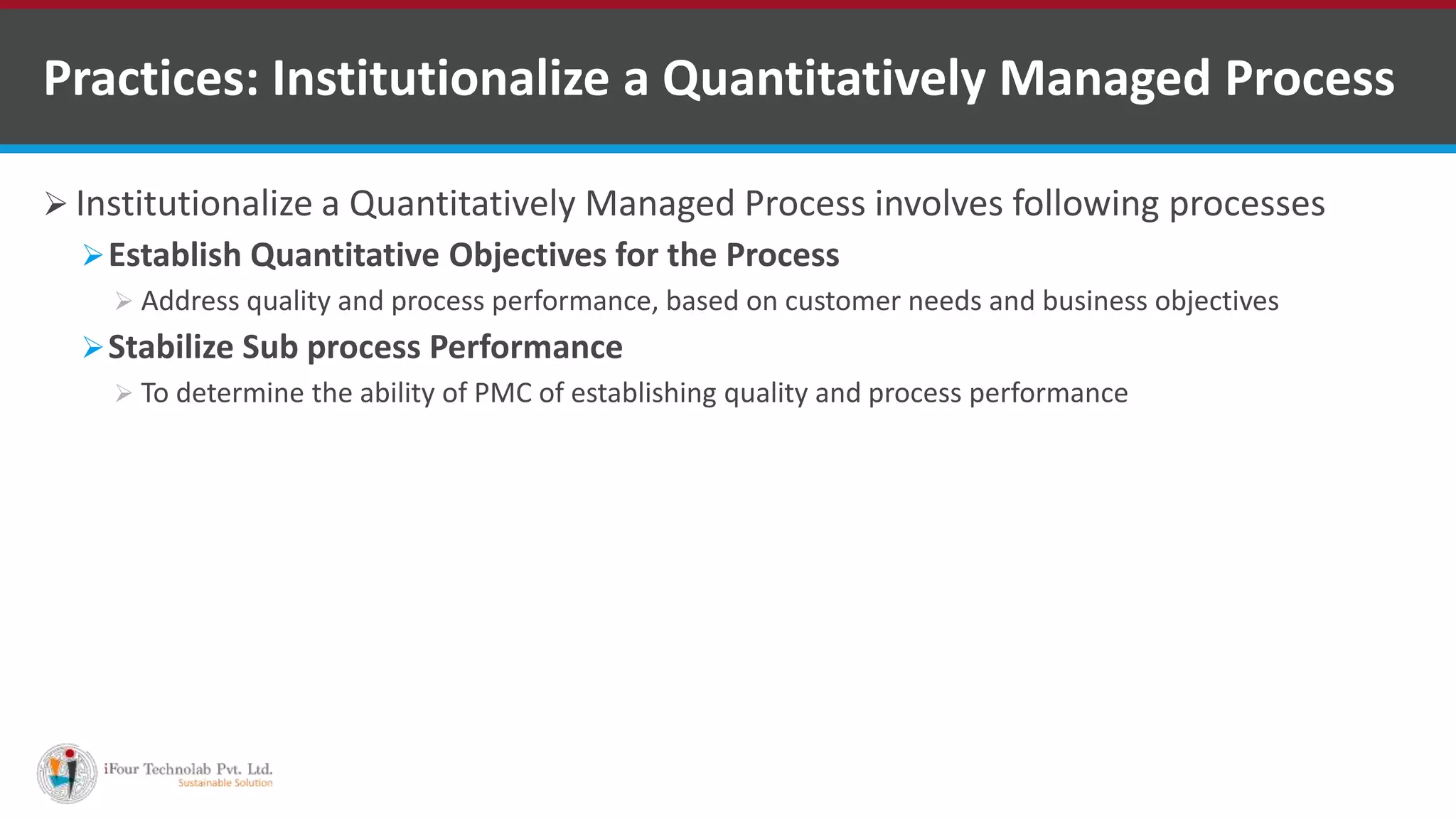  Institutionalize a Quantitatively Managed Process involves following processes
Establish Quantitative Objectives for the Process
 Address quality and process performance, based on customer needs and business objectives
Stabilize Sub process Performance
 To determine the ability of PMC of establishing quality and process performance
Practices: Institutionalize a Quantitatively Managed Process
 