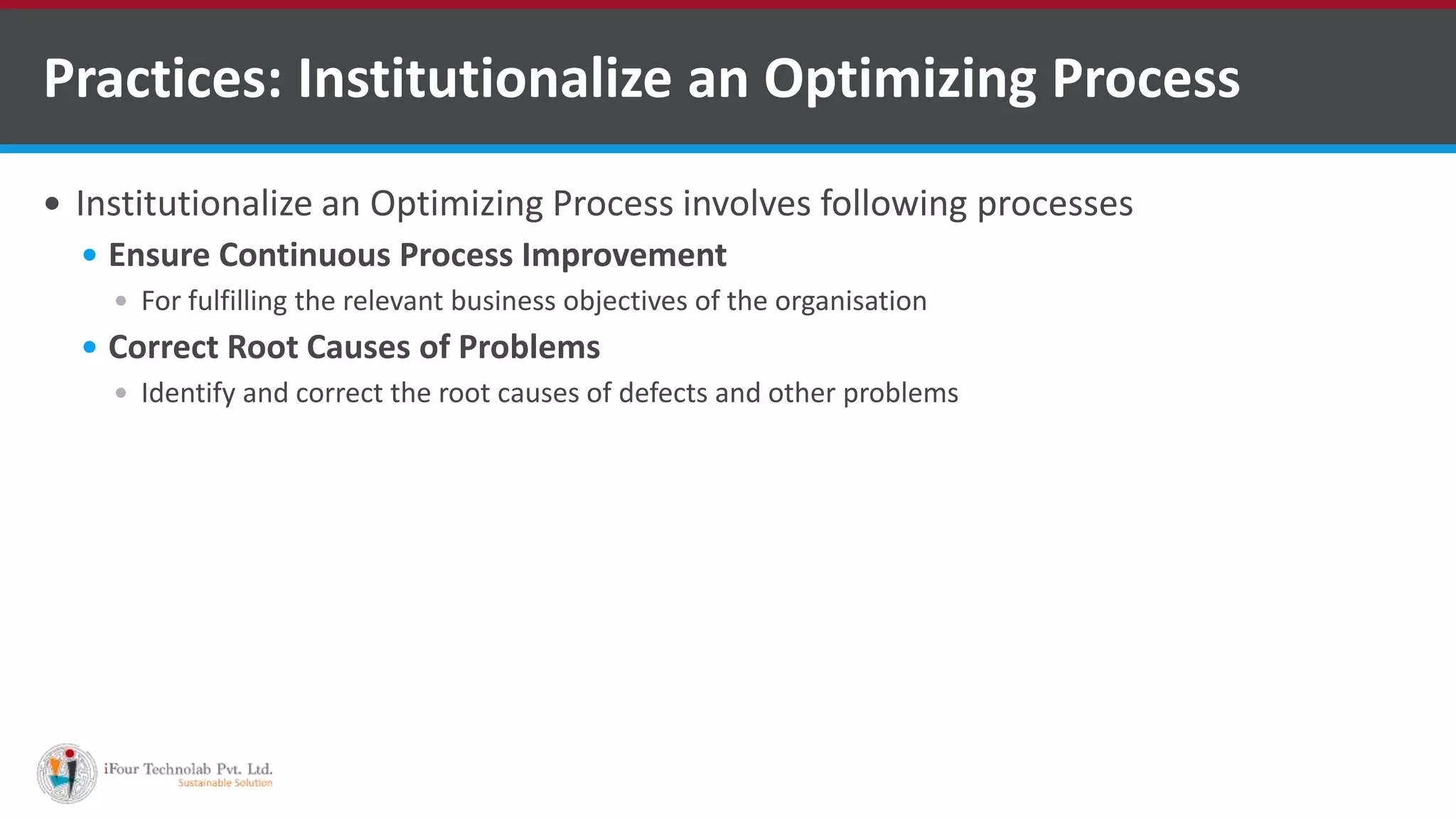  Institutionalize an Optimizing Process involves following processes
 Ensure Continuous Process Improvement
 For fulfilling the relevant business objectives of the organisation
 Correct Root Causes of Problems
 Identify and correct the root causes of defects and other problems
Practices: Institutionalize an Optimizing Process
 
