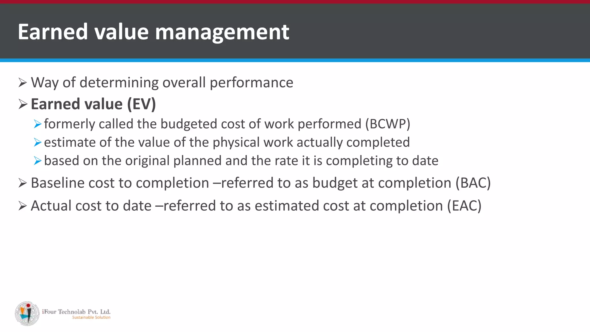  Way of determining overall performance
Earned value (EV)
formerly called the budgeted cost of work performed (BCWP)
estimate of the value of the physical work actually completed
based on the original planned and the rate it is completing to date
 Baseline cost to completion –referred to as budget at completion (BAC)
 Actual cost to date –referred to as estimated cost at completion (EAC)
Earned value management
 