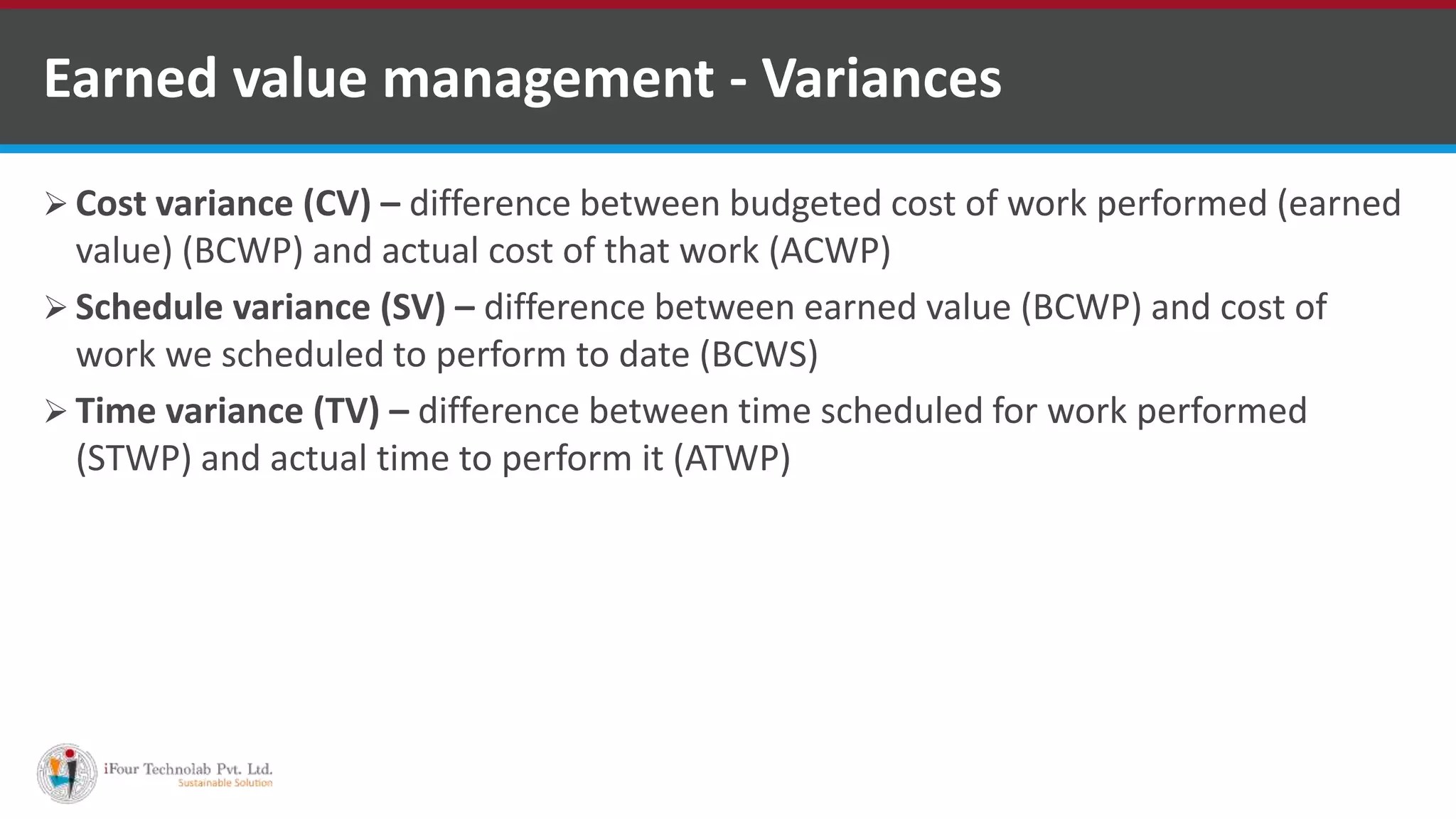  Cost variance (CV) – difference between budgeted cost of work performed (earned
value) (BCWP) and actual cost of that work (ACWP)
 Schedule variance (SV) – difference between earned value (BCWP) and cost of
work we scheduled to perform to date (BCWS)
 Time variance (TV) – difference between time scheduled for work performed
(STWP) and actual time to perform it (ATWP)
Earned value management - Variances
 