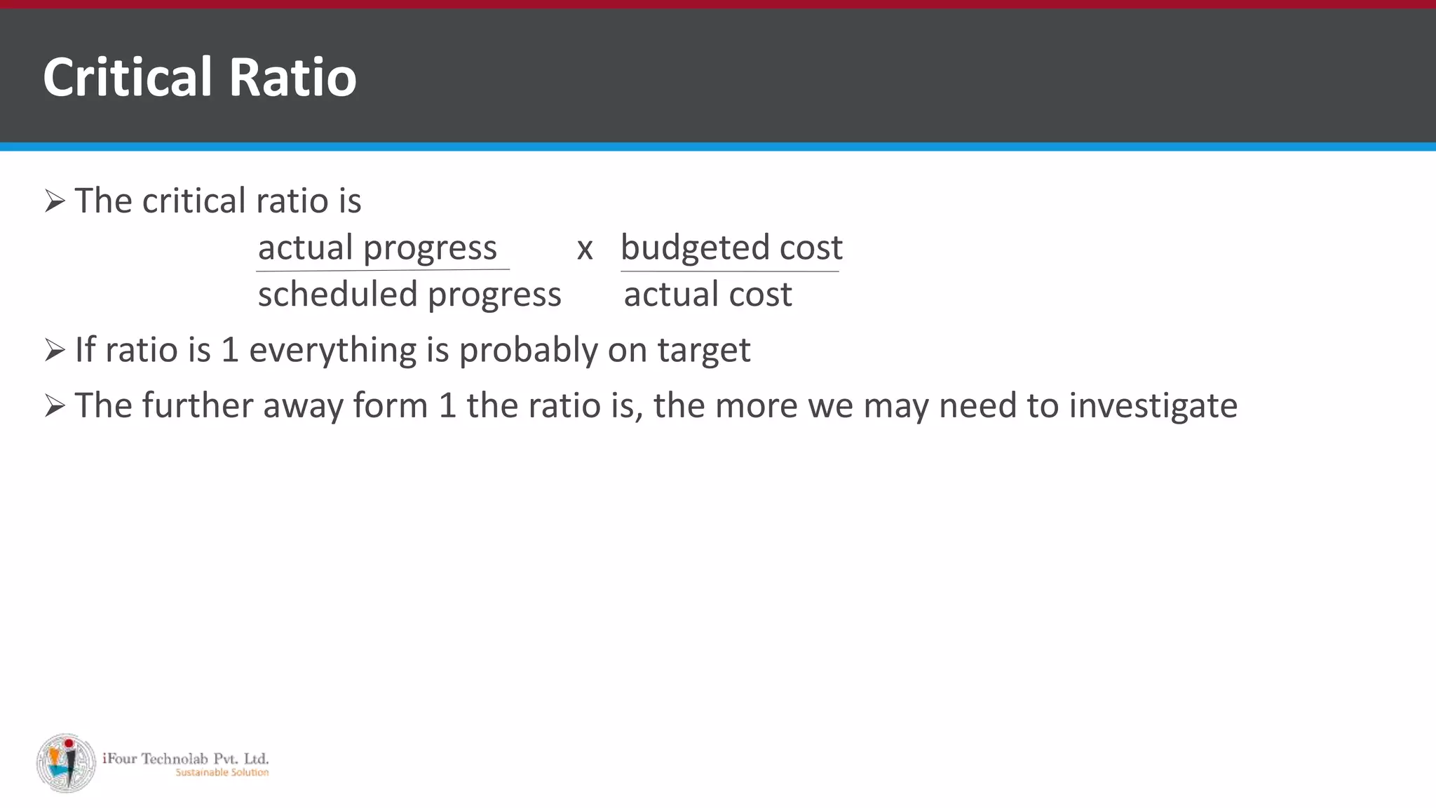  The critical ratio is
actual progress x budgeted cost
scheduled progress actual cost
 If ratio is 1 everything is probably on target
 The further away form 1 the ratio is, the more we may need to investigate
Critical Ratio
 