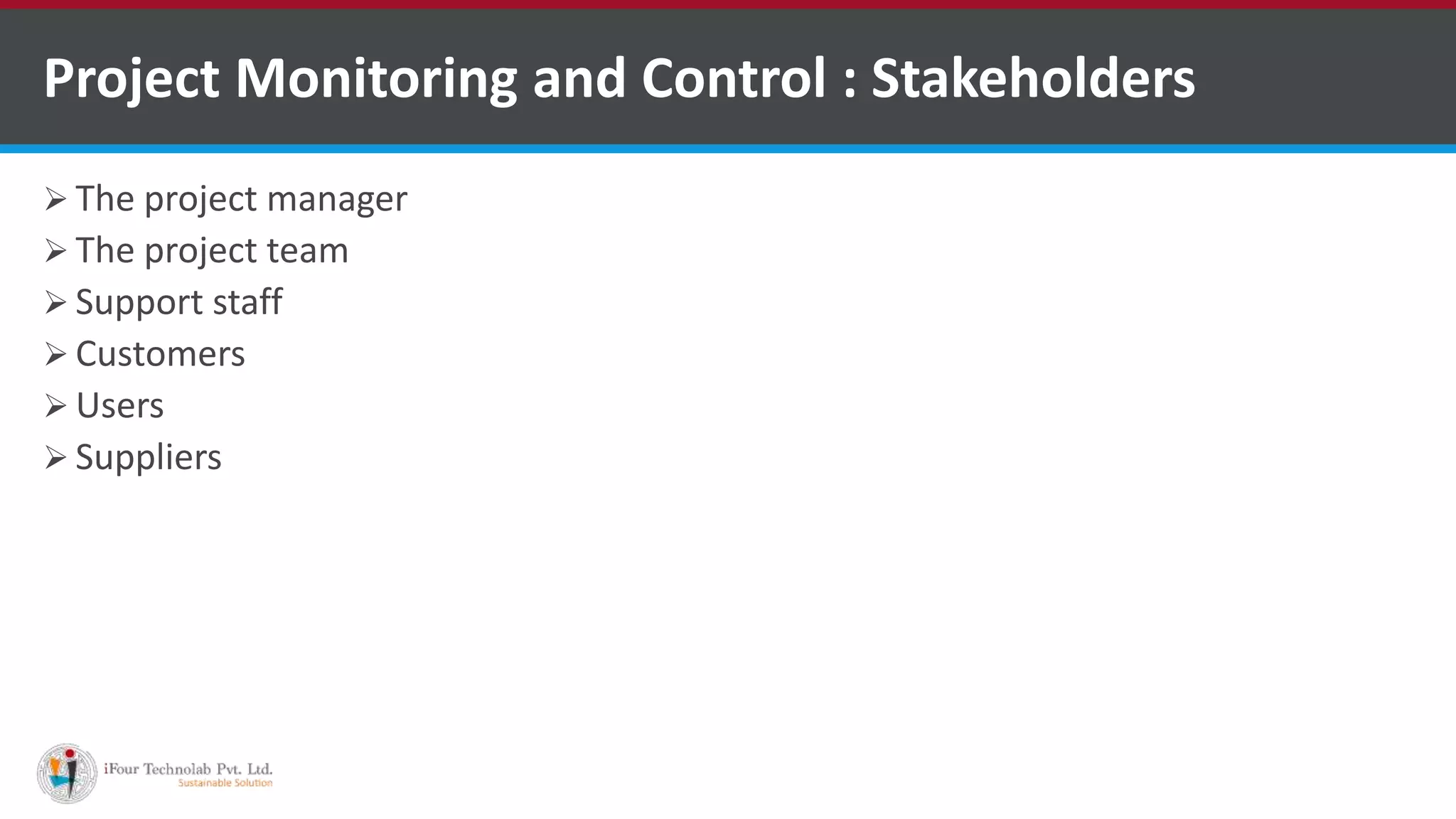  The project manager
 The project team
 Support staff
 Customers
 Users
 Suppliers
Project Monitoring and Control : Stakeholders
 