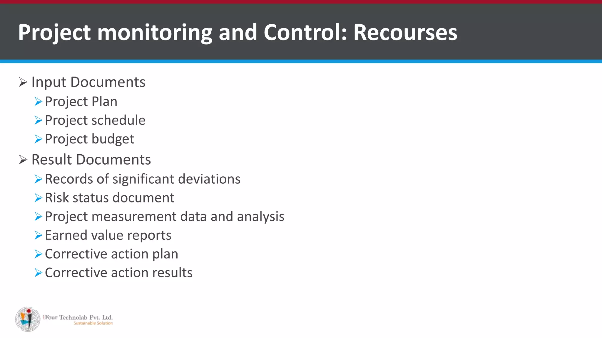  Input Documents
Project Plan
Project schedule
Project budget
 Result Documents
Records of significant deviations
Risk status document
Project measurement data and analysis
Earned value reports
Corrective action plan
Corrective action results
Project monitoring and Control: Recourses
 