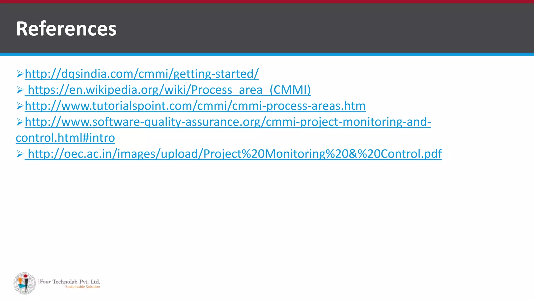http://dqsindia.com/cmmi/getting-started/
 https://en.wikipedia.org/wiki/Process_area_(CMMI)
http://www.tutorialspoint.com/cmmi/cmmi-process-areas.htm
http://www.software-quality-assurance.org/cmmi-project-monitoring-and-
control.html#intro
 http://oec.ac.in/images/upload/Project%20Monitoring%20&%20Control.pdf
References
http://www.ifourtechnolab.com/ ASP.NET Software Development Companies India
 