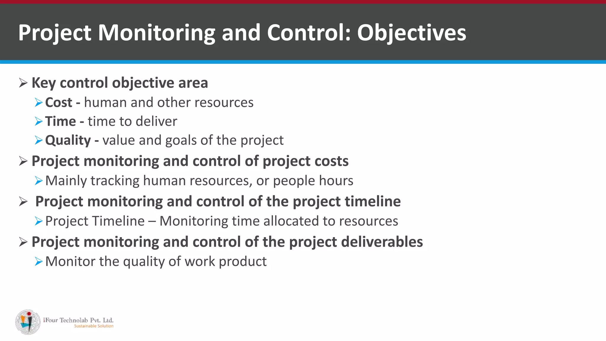  Key control objective area
Cost - human and other resources
Time - time to deliver
Quality - value and goals of the project
 Project monitoring and control of project costs
Mainly tracking human resources, or people hours
 Project monitoring and control of the project timeline
Project Timeline – Monitoring time allocated to resources
 Project monitoring and control of the project deliverables
Monitor the quality of work product
Project Monitoring and Control: Objectives
 