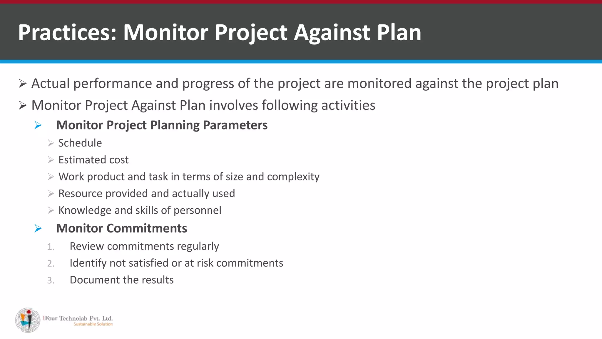  Actual performance and progress of the project are monitored against the project plan
 Monitor Project Against Plan involves following activities
 Monitor Project Planning Parameters
 Schedule
 Estimated cost
 Work product and task in terms of size and complexity
 Resource provided and actually used
 Knowledge and skills of personnel
 Monitor Commitments
1. Review commitments regularly
2. Identify not satisfied or at risk commitments
3. Document the results
Practices: Monitor Project Against Plan
 