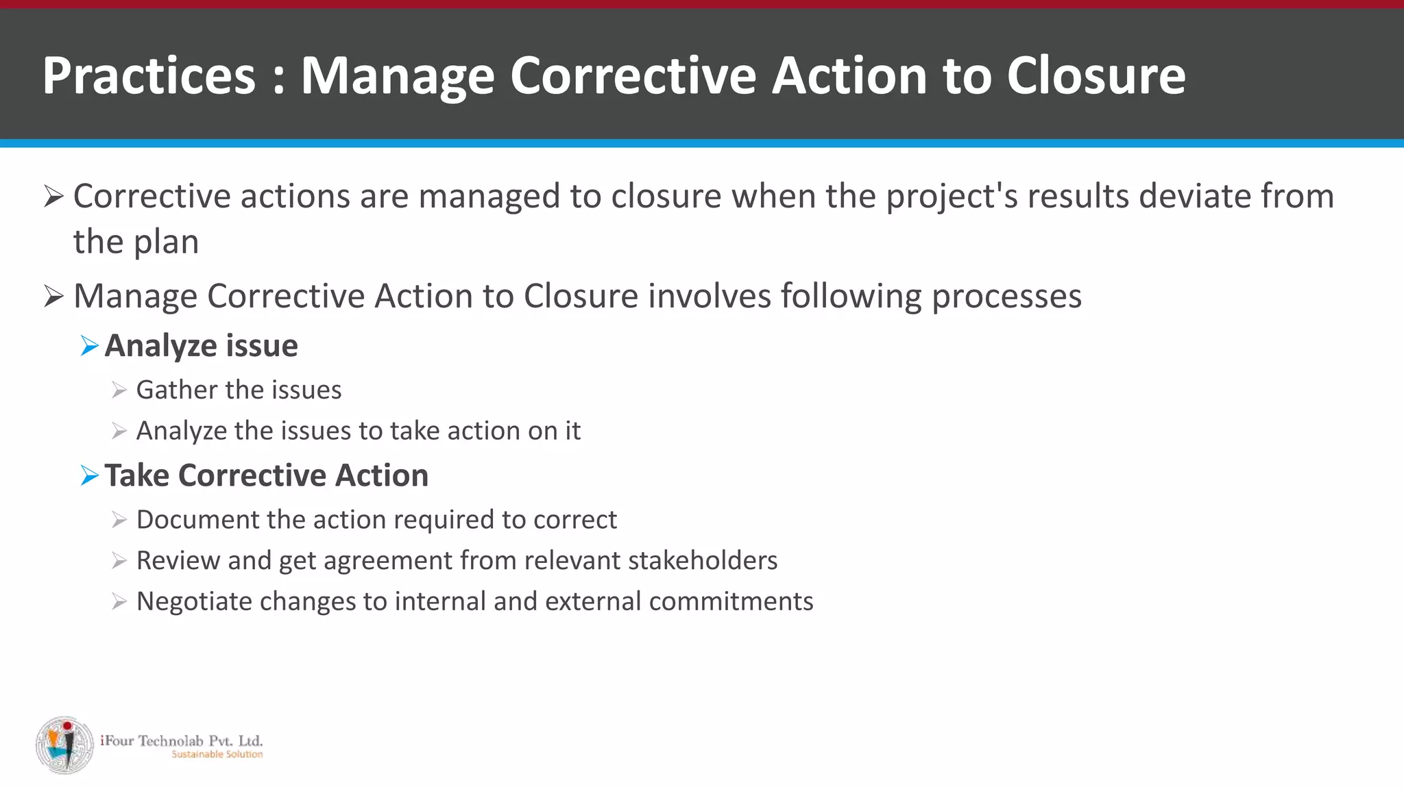  Corrective actions are managed to closure when the project's results deviate from
the plan
 Manage Corrective Action to Closure involves following processes
Analyze issue
 Gather the issues
 Analyze the issues to take action on it
Take Corrective Action
 Document the action required to correct
 Review and get agreement from relevant stakeholders
 Negotiate changes to internal and external commitments
Practices : Manage Corrective Action to Closure
 