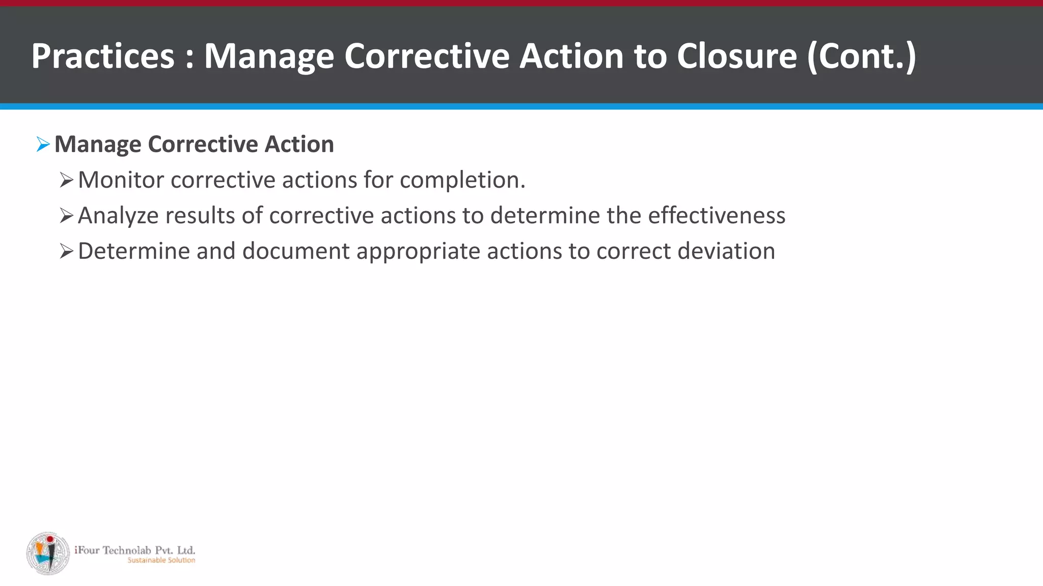 Manage Corrective Action
Monitor corrective actions for completion.
Analyze results of corrective actions to determine the effectiveness
Determine and document appropriate actions to correct deviation
Practices : Manage Corrective Action to Closure (Cont.)
 