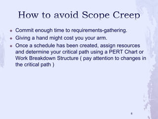  Commit enough time to requirements-gathering.
 Giving a hand might cost you your arm.
 Once a schedule has been created, assign resources
and determine your critical path using a PERT Chart or
Work Breakdown Structure ( pay attention to changes in
the critical path )
6
 