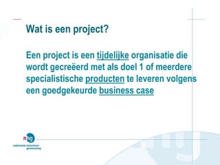 Wat is een project?
Een project is een tijdelijke organisatie die
wordt gecreëerd met als doel 1 of meerdere
specialistische producten te leveren volgens
een goedgekeurde business case
 