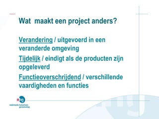 Wat maakt een project anders?
Verandering / uitgevoerd in een
veranderde omgeving
Tijdelijk / eindigt als de producten zijn
opgeleverd
Functieoverschrijdend / verschillende
vaardigheden en functies
 