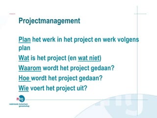 Projectmanagement
Plan het werk in het project en werk volgens
plan
Wat is het project (en wat niet)
Waarom wordt het project gedaan?
Hoe wordt het project gedaan?
Wie voert het project uit?
 