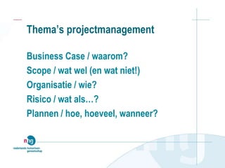 Thema’s projectmanagement
Business Case / waarom?
Scope / wat wel (en wat niet!)
Organisatie / wie?
Risico / wat als…?
Plannen / hoe, hoeveel, wanneer?
 