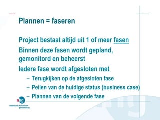 Plannen = faseren
Project bestaat altijd uit 1 of meer fasen
Binnen deze fasen wordt gepland,
gemonitord en beheerst
Iedere fase wordt afgesloten met
– Terugkijken op de afgesloten fase
– Peilen van de huidige status (business case)
– Plannen van de volgende fase
 