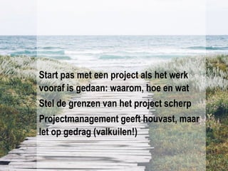 Kern
Start pas met een project als het werk
vooraf is gedaan: waarom, hoe en wat
Stel de grenzen van het project scherp
Projectmanagement geeft houvast, maar
let op gedrag (valkuilen!)
 