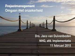 Projectmanagement
Omgaan met onzekerheid
Drs. Jaco van Duivenboden
NHG, afd. Implementatie
11 februari 2015
 