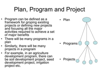 Plan, Program and Project
• Program can be defined as a
framework for groping existing
projects or defining new projects
and focusing all the major
activities required to achieve a set
of major benefits
• There will be many programs in a
plan
• Similarly, there will be many
projects in a program
• For example, in an agriculture
development program, there can
be soil development project, seed
development project, irrigation
project etc.
• Plan
• Programs
• Projects
 