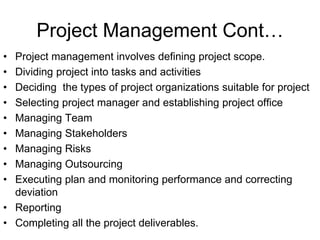 Project Management Cont…
• Project management involves defining project scope.
• Dividing project into tasks and activities
• Deciding the types of project organizations suitable for project
• Selecting project manager and establishing project office
• Managing Team
• Managing Stakeholders
• Managing Risks
• Managing Outsourcing
• Executing plan and monitoring performance and correcting
deviation
• Reporting
• Completing all the project deliverables.
 