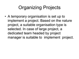 Organizing Projects
• A temporary organisation is set up to
implement a project. Based on the nature
project, a suitable organisation type is
selected. In case of large project, a
dedicated team headed by project
manager is suitable to implement project.
 