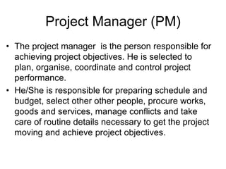 Project Manager (PM)
• The project manager is the person responsible for
achieving project objectives. He is selected to
plan, organise, coordinate and control project
performance.
• He/She is responsible for preparing schedule and
budget, select other other people, procure works,
goods and services, manage conflicts and take
care of routine details necessary to get the project
moving and achieve project objectives.
 