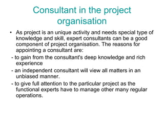 Consultant in the project
organisation
• As project is an unique activity and needs special type of
knowledge and skill, expert consultants can be a good
component of project organisation. The reasons for
appointing a consultant are:
- to gain from the consultant's deep knowledge and rich
experience
- an independent consultant will view all matters in an
unbiased manner.
- to give full attention to the particular project as the
functional experts have to manage other many regular
operations.
 