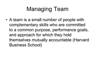 Managing Team
• A team is a small number of people with
complementary skills who are committed
to a common purpose, performance goals,
and approach for which they hold
themselves mutually accountable (Harvard
Business School)
 