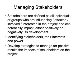 Managing Stakeholders
• Stakeholders are defined as all individuals
or groups who are influencing / affected /
involved / interested in the project and can
potentially impact, either positively or
negatively, its development.
• Identifying stakeholders, their interests
and power
• Develop strategies to manage for positive
results the impacts of stakeholders on the
project
 