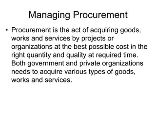 Managing Procurement
• Procurement is the act of acquiring goods,
works and services by projects or
organizations at the best possible cost in the
right quantity and quality at required time.
Both government and private organizations
needs to acquire various types of goods,
works and services.
 