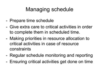 Managing schedule
- Prepare time schedule
- Give extra care to critical activities in order
to complete them in scheduled time.
- Making priorities in resource allocation to
critical activities in case of resource
constraints
- Regular schedule monitoring and reporting
- Ensuring critical activities get done on time
 
