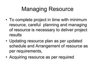 Managing Resource
• To complete project in time with minimum
resource, careful planning and managing
of resource is necessary to deliver project
results
• Updating resource plan as per updated
schedule and Arrangement of resource as
per requirements,
• Acquiring resource as per required
 
