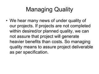 Managing Quality
• We hear many news of under quality of
our projects. If projects are not completed
within desired/or planned quality, we can
not assure that project will generate
heavier benefits than costs. So managing
quality means to assure project deliverable
as per specification.
 
