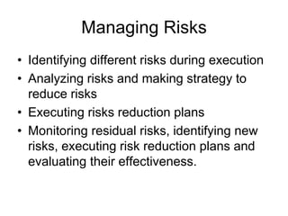 Managing Risks
• Identifying different risks during execution
• Analyzing risks and making strategy to
reduce risks
• Executing risks reduction plans
• Monitoring residual risks, identifying new
risks, executing risk reduction plans and
evaluating their effectiveness.
 