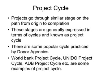 Project Cycle
• Projects go through similar stage on the
path from origin to completion
• These stages are generally expressed in
terms of cycles and known as project
cycle
• There are some popular cycle practiced
by Donor Agencies.
• World bank Project Cycle, UNIDO Project
Cycle, ADB Project Cycle etc. are some
examples of project cycle.
 