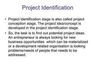 • Project identification stage is also called project
conception stage. The project idea/concept is
developed in the project identification stage.
• So, the task is to find out potential project ideas.
An entrepreneur is always looking for new
business opportunities which can be materialized
or a development related organisation is looking
problems/needs of people that needs to be
addressed.
Project Identification
 