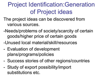 The project ideas can be discovered from
various sources.
-Needs/problems of society/scarcity of certain
goods/higher price of certain goods
-Unused local material/skill/resources
- Evaluation of development
plans/programs/policies
- Success stories of other regions/countries
- Study of export possibility/import
substitutions etc.
Project Identification:Generation
of Project ideas
 