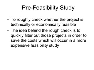 Pre-Feasibility Study
• To roughly check whether the project is
technically or economically feasible
• The idea behind the rough check is to
quickly filter out those projects in order to
save the costs which will occur in a more
expensive feasibility study
 